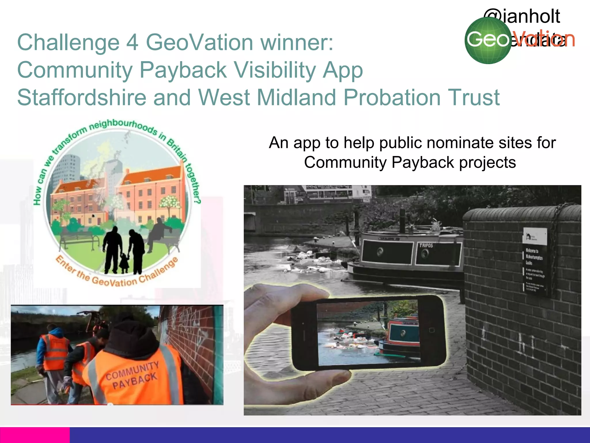 @ianholt
#opendata

Challenge 4 GeoVation winner:
Community Payback Visibility App
Staffordshire and West Midland Probation Trust

An app to help public nominate sites for
Community Payback projects

 