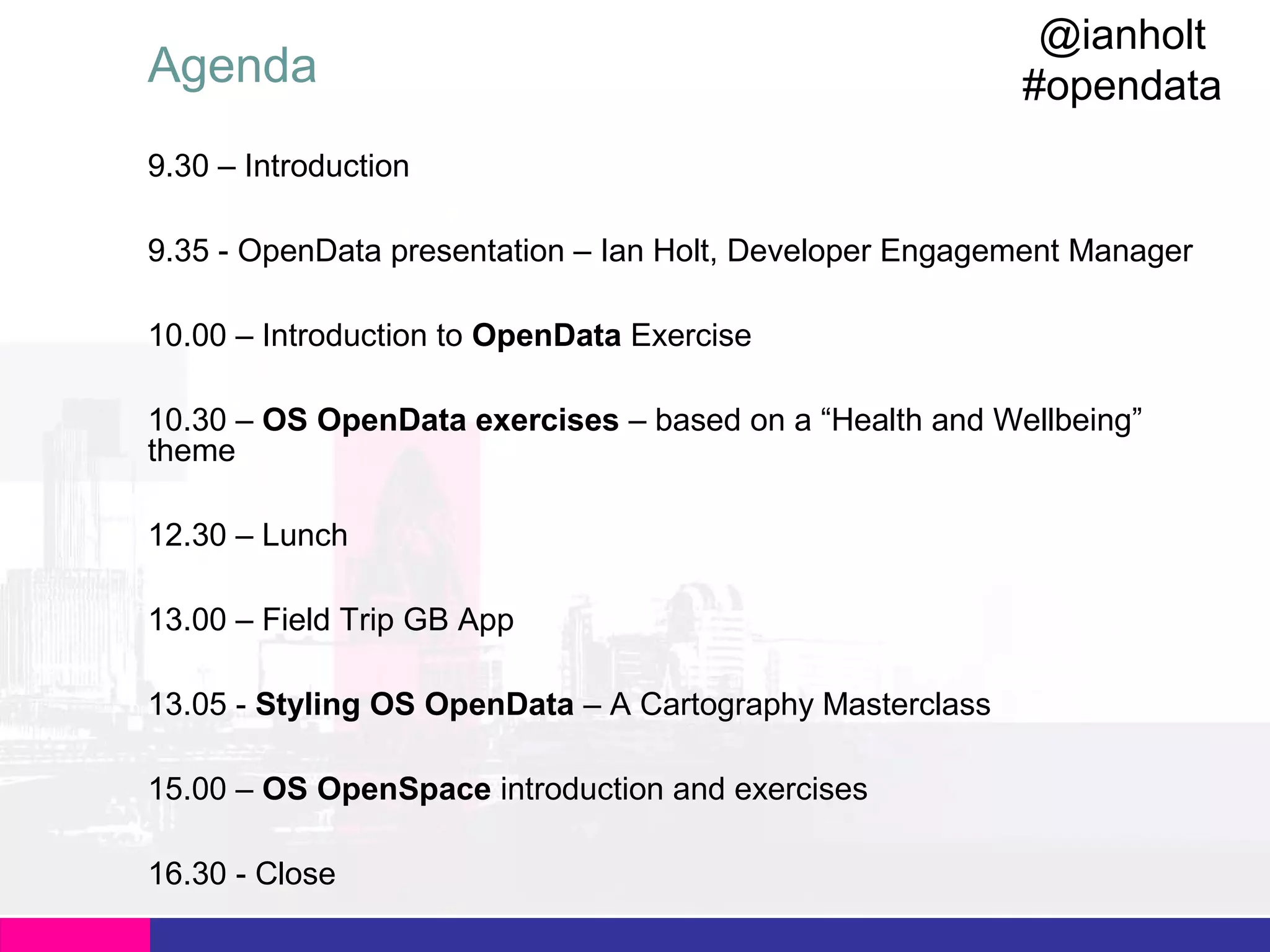 Agenda

@ianholt
#opendata

9.30 – Introduction
9.35 - OpenData presentation – Ian Holt, Developer Engagement Manager
10.00 – Introduction to OpenData Exercise
10.30 – OS OpenData exercises – based on a “Health and Wellbeing”
theme
12.30 – Lunch
13.00 – Field Trip GB App
13.05 - Styling OS OpenData – A Cartography Masterclass
15.00 – OS OpenSpace introduction and exercises
16.30 - Close

 