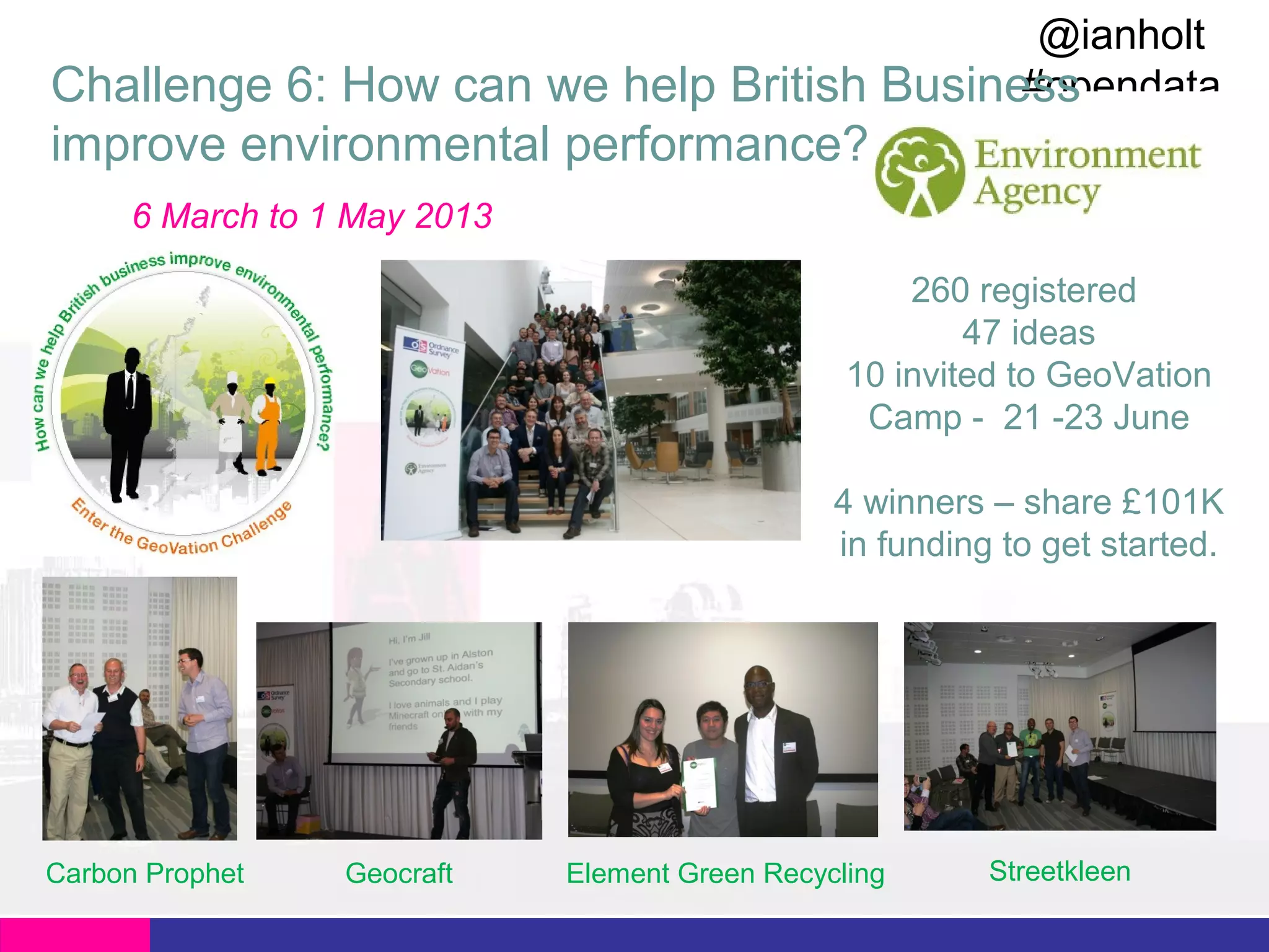 @ianholt
#opendata
Challenge 6: How can we help British Business

improve environmental performance?
6 March to 1 May 2013
260 registered
47 ideas
10 invited to GeoVation
Camp - 21 -23 June
4 winners – share £101K
in funding to get started.

Carbon Prophet

Geocraft

Element Green Recycling

Streetkleen

 