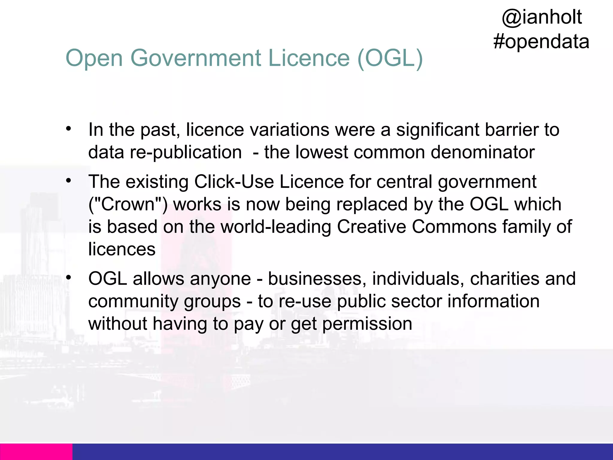 Open Government Licence (OGL)

@ianholt
#opendata

• In the past, licence variations were a significant barrier to
data re-publication - the lowest common denominator
• The existing Click-Use Licence for central government
("Crown") works is now being replaced by the OGL which
is based on the world-leading Creative Commons family of
licences
• OGL allows anyone - businesses, individuals, charities and
community groups - to re-use public sector information
without having to pay or get permission

 