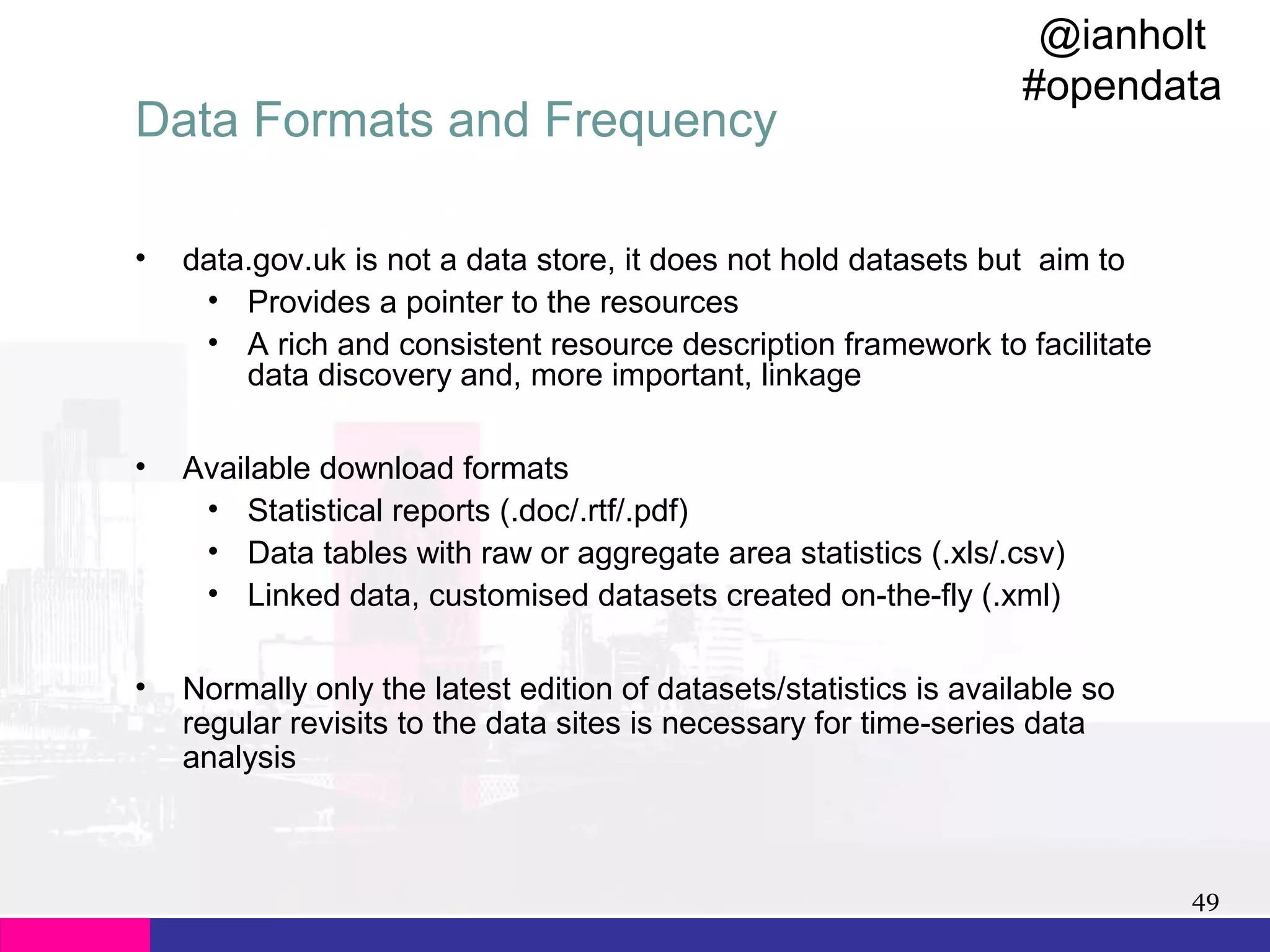 Data Formats and Frequency

@ianholt
#opendata

•

data.gov.uk is not a data store, it does not hold datasets but aim to
• Provides a pointer to the resources
• A rich and consistent resource description framework to facilitate
data discovery and, more important, linkage

•

Available download formats
• Statistical reports (.doc/.rtf/.pdf)
• Data tables with raw or aggregate area statistics (.xls/.csv)
• Linked data, customised datasets created on-the-fly (.xml)

•

Normally only the latest edition of datasets/statistics is available so
regular revisits to the data sites is necessary for time-series data
analysis

49

 