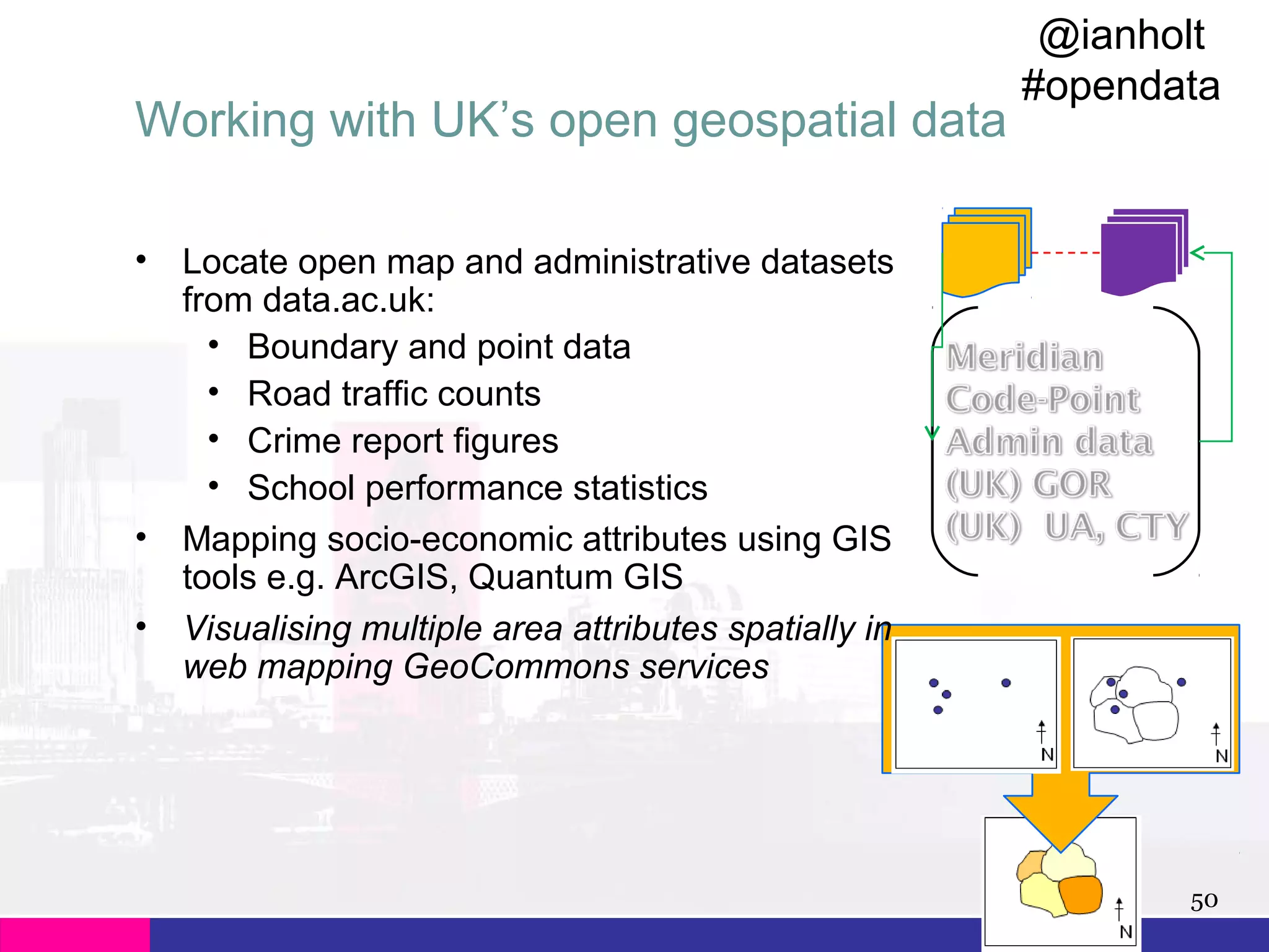 Working with UK’s open geospatial data
•

•
•

@ianholt
#opendata

Locate open map and administrative datasets
from data.ac.uk:
• Boundary and point data
• Road traffic counts
• Crime report figures
• School performance statistics
Mapping socio-economic attributes using GIS
tools e.g. ArcGIS, Quantum GIS
Visualising multiple area attributes spatially in
web mapping GeoCommons services

50

 