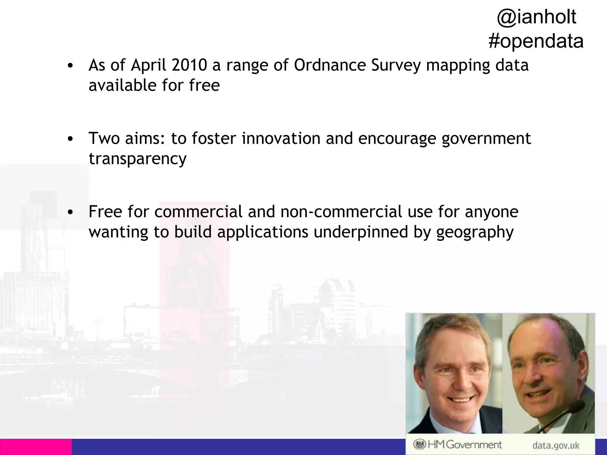 @ianholt
#opendata

All of April 2010 a range of Ordnance Survey mapping data
• AsChange…Encourage Open Innovation
available for free

• Two aims: to foster innovation and encourage government
transparency
• Free for commercial and non-commercial use for anyone
wanting to build applications underpinned by geography

 