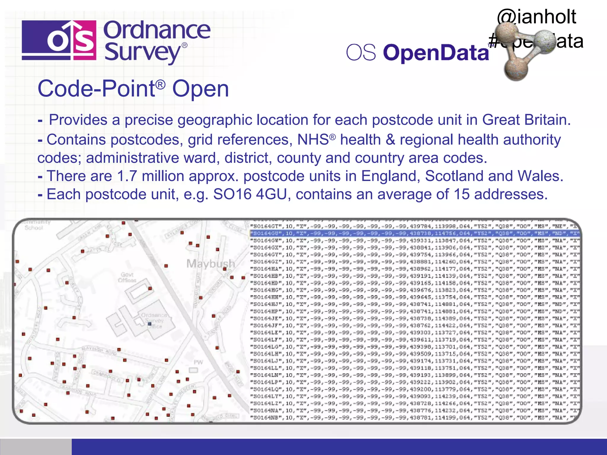 @ianholt
#opendata

Code-Point® Open
- Provides a precise geographic location for each postcode unit in Great Britain.
- Contains postcodes, grid references, NHS® health & regional health authority
codes; administrative ward, district, county and country area codes.
- There are 1.7 million approx. postcode units in England, Scotland and Wales.
- Each postcode unit, e.g. SO16 4GU, contains an average of 15 addresses.

 
