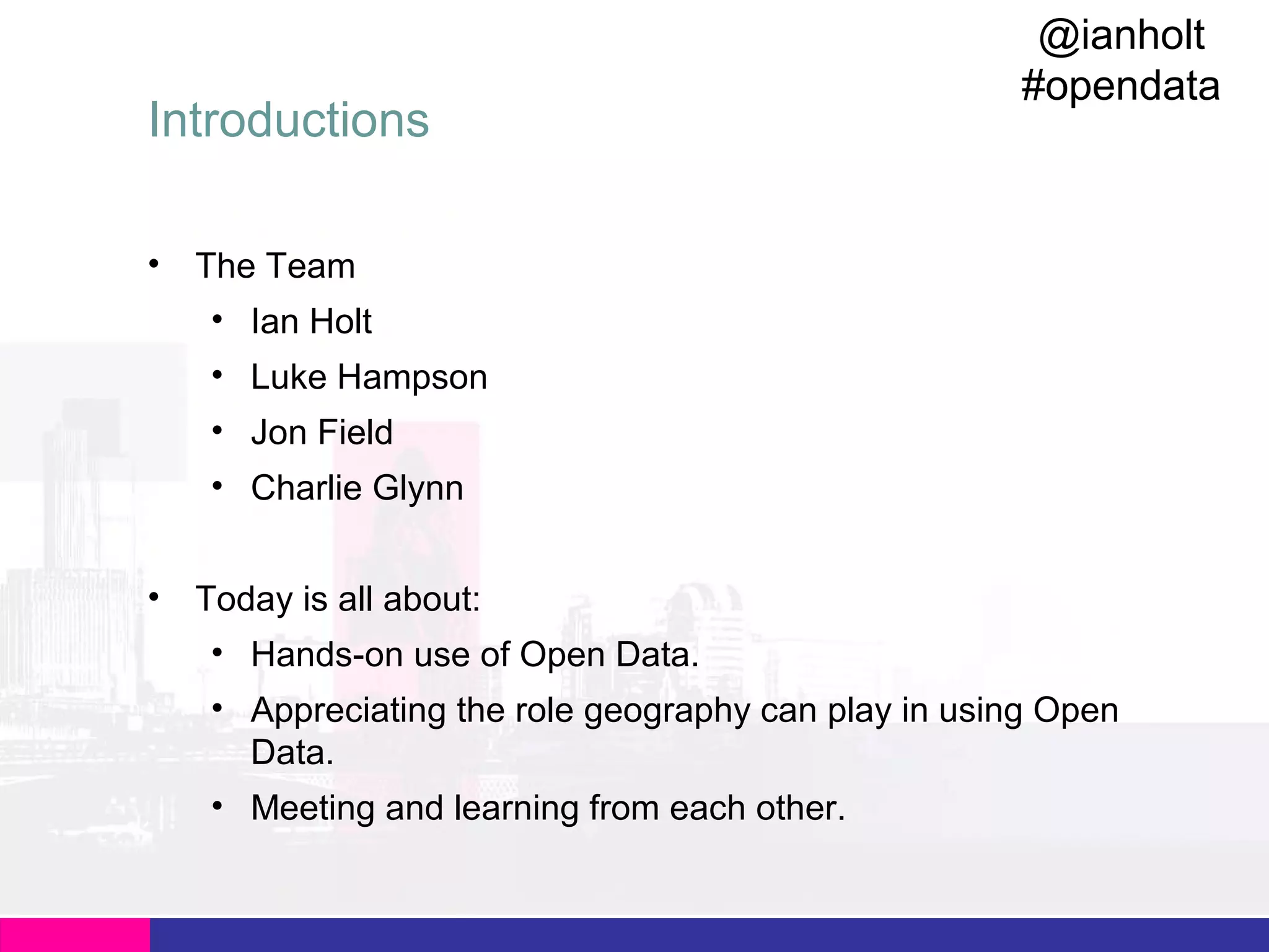Introductions
•

@ianholt
#opendata

The Team
• Ian Holt
• Luke Hampson
• Jon Field
• Charlie Glynn

•

Today is all about:
• Hands-on use of Open Data.
• Appreciating the role geography can play in using Open
Data.
• Meeting and learning from each other.

 