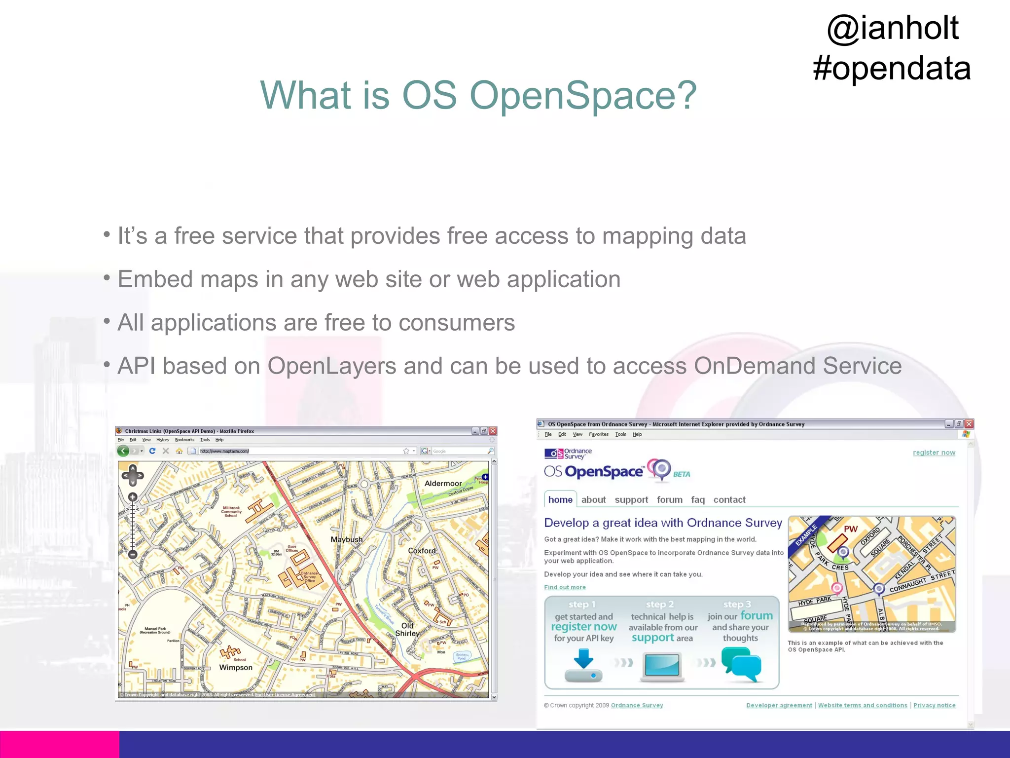 What is OS OpenSpace?

@ianholt
#opendata

• It’s a free service that provides free access to mapping data
• Embed maps in any web site or web application
• All applications are free to consumers
• API based on OpenLayers and can be used to access OnDemand Service

 