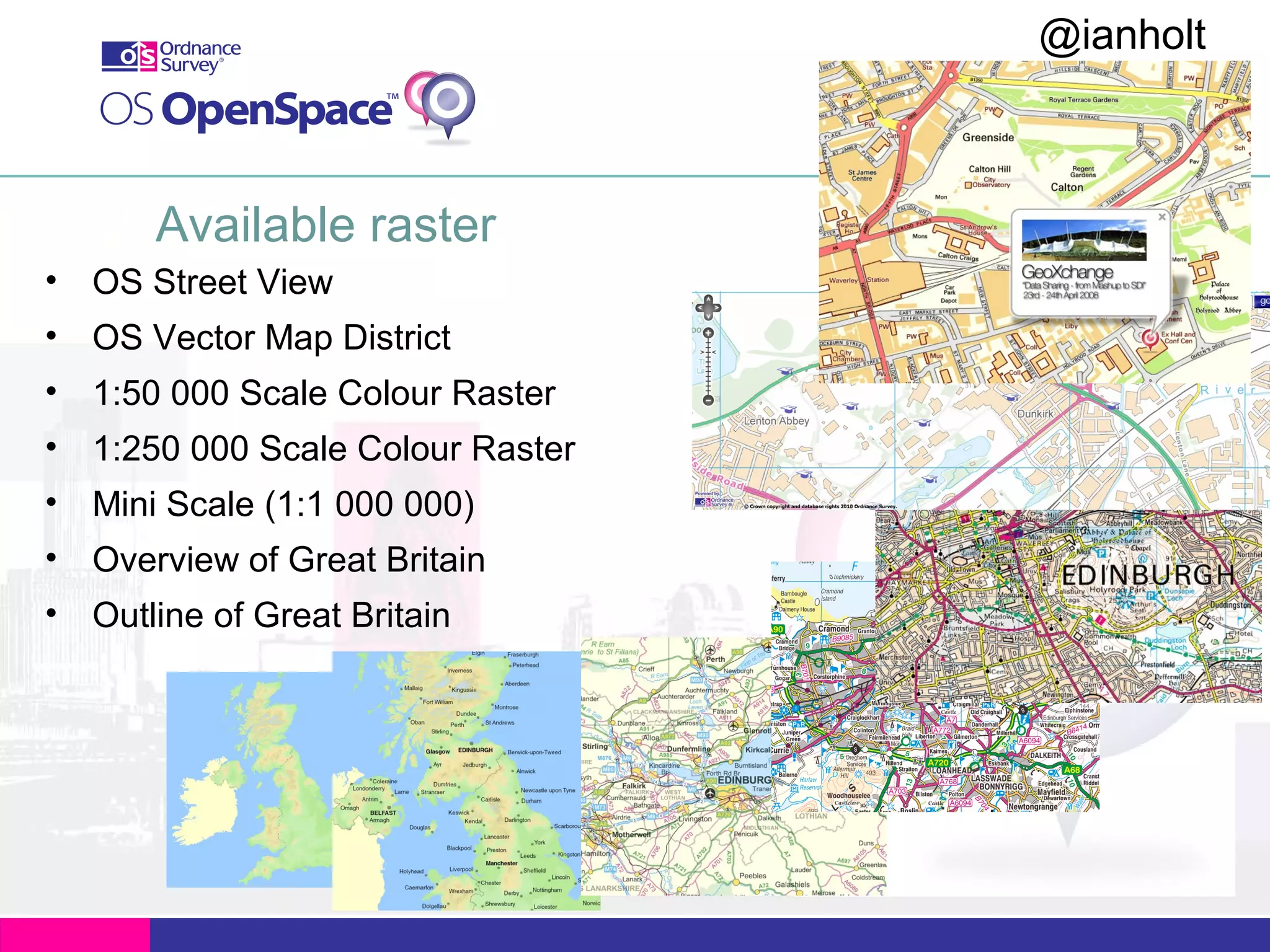 @ianholt
#opendata

Available raster
• OS Street View
• OS Vector Map District
• 1:50 000 Scale Colour Raster
• 1:250 000 Scale Colour Raster
• Mini Scale (1:1 000 000)
• Overview of Great Britain
• Outline of Great Britain

 