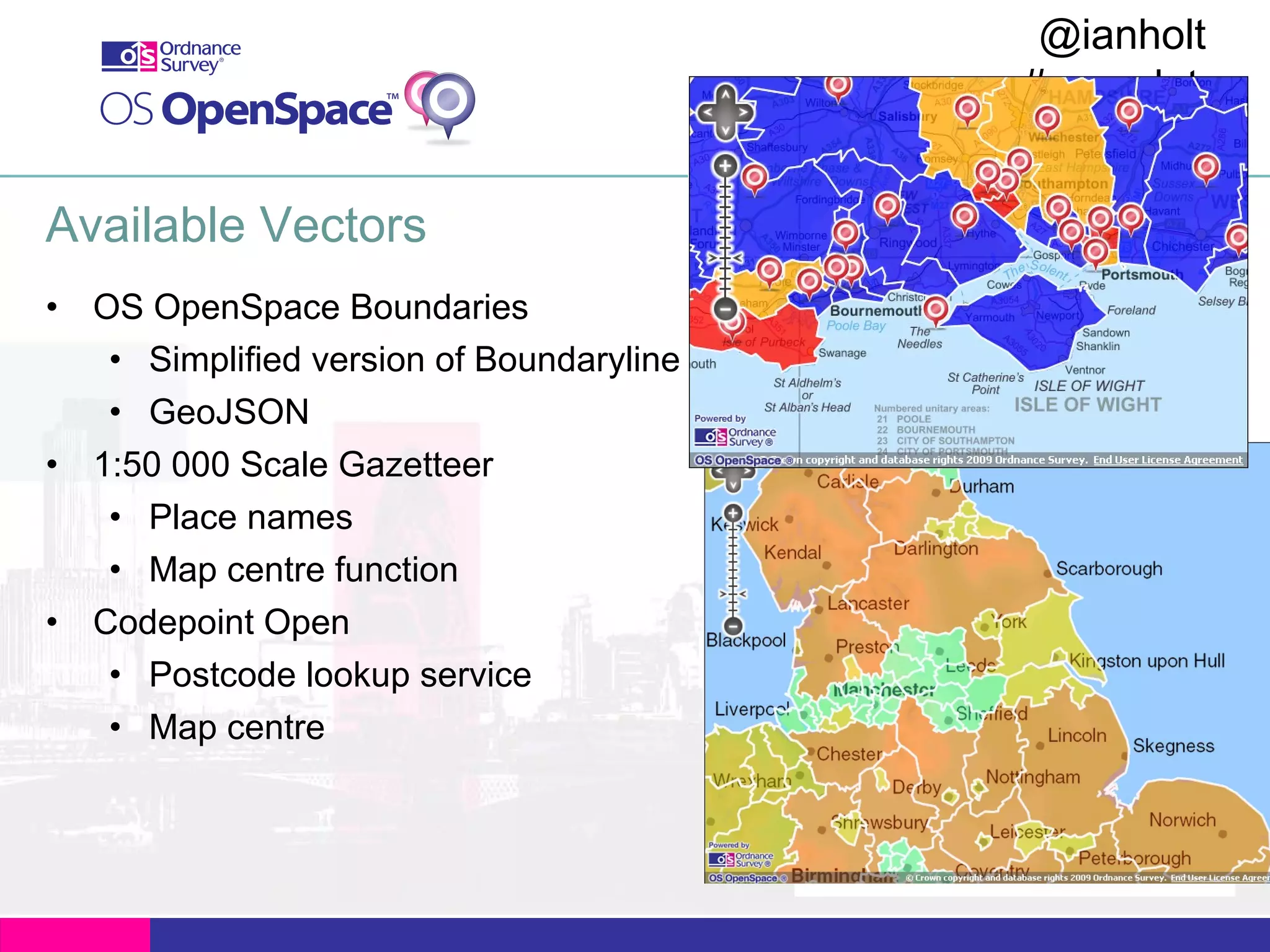 @ianholt
#opendata

Available Vectors
• OS OpenSpace Boundaries
• Simplified version of Boundaryline
• GeoJSON
• 1:50 000 Scale Gazetteer
• Place names
• Map centre function
• Codepoint Open
• Postcode lookup service
• Map centre

 