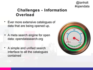 @ianholt
#opendata

Challenges - Information
Overload
• Ever more extensive catalogues of
data that are being opened up.
• A meta search engine for open
data: opendatasearch.org
• A simple and unified search
interface to all the catalogues
contained

 