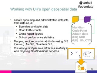 Working with UK’s open geospatial data
•

•
•

@ianholt
#opendata

Locate open map and administrative datasets
from data.ac.uk:
• Boundary and point data
• Road traffic counts
• Crime report figures
• School performance statistics
Mapping socio-economic attributes using GIS
tools e.g. ArcGIS, Quantum GIS
Visualising multiple area attributes spatially in
web mapping GeoCommons services

50

 