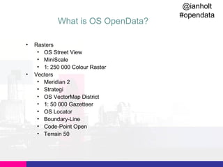 What is OS OpenData?
•

•

Rasters
• OS Street View
• MiniScale
• 1: 250 000 Colour Raster
Vectors
• Meridian 2
• Strategi
• OS VectorMap District
• 1: 50 000 Gazetteer
• OS Locator
• Boundary-Line
• Code-Point Open
• Terrain 50

@ianholt
#opendata

 