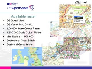 @ianholt
#opendata

Available raster
• OS Street View
• OS Vector Map District
• 1:50 000 Scale Colour Raster
• 1:250 000 Scale Colour Raster
• Mini Scale (1:1 000 000)
• Overview of Great Britain
• Outline of Great Britain

 