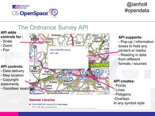 @ianholt
#opendata

The Ordnance Survey API

API adds
controls for :
- Scale
- Zoom
- Pan

API controls:
- Data delivery
- Map location
- Copyright
statements
- Gazetteer searches

API supports:
- Pop-up / information
boxes to hold any
content or media
- Reading in data
from different
formats / sources

API creates:
- Points
- Lines
- Polygons
-Overlays
In any symbol style

 