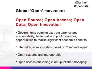 @ianholt
#opendata

Global ‘Open’ movement
Open Source; Open Access; Open
Data; Open Innovation
• Governments opening up; transparency and
accountability; better value in public services;
opportunities to realise significant economic benefits
• Internet business models based on ‘free’ and ‘open’
• Open systems are interoperable
• Open access publishing is anti-publisher monopoly

 