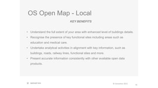 OS Open Map - Local
16
© Geovation 2015
KEY BENEFITS
• Understand the full extent of your area with enhanced level of buildings details.
• Recognise the presence of key functional sites including areas such as
education and medical care.
• Undertake analytical activities in alignment with key information, such as
buildings, roads, railway lines, functional sties and more.
• Present accurate information consistently with other available open data
products.
 