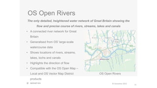 OS Open Rivers
21
The only detailed, heightened water network of Great Britain showing the
flow and precise course of rivers, streams, lakes and canals
• A connected river network for Great
Britain
• Generalised from OS’ large-scale
watercourse data
• Shows locations of rivers, streams,
lakes, lochs and canals
• Highlights the direction of flow
• Compatible with the OS Open Map –
Local and OS Vector Map District
products
OS Open Rivers
© Geovation 2015
 
