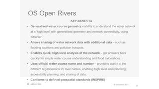 OS Open Rivers
22
© Geovation 2015
KEY BENEFITS
• Generalised water course geometry – ability to understand the water network
at a ‘high level’ with generalised geometry and network connectivity, using
‘Strahler’.
• Allows sharing of water network data with additional data – such as
flooding locations and pollution hotspots.
• Enables quick, high level analysis of the network – get answers back
quickly for simple water course understanding and flood calculations.
• Uses official water course name and number – providing clarity to the
different organisations for river names, enabling high level area planning,
accessibility planning, and sharing of data.
• Conforms to defined geospatial standards (INSPIRE)
 