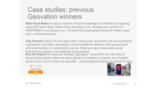 Case studies: previous
Geovation winners
29
© Geovation 2015
Real Food Wales A unique network of local knowledge and interactive mapping
using OS Vector Map, Street View, Boundary-Line, Strategi and Land-Form
PANORAMA to showcase over 150 best food businesses along the Wales coast
path, in Pembrokeshire.
City Farmers Using OS and open data, local social, economic and environmental
‘topography’ has been visualised to frame problems between local government
and communities on sustainability issues, helping shape small-scale social
enterprise to support and celebrate local growing.
Run An Empire An exercise strategy app game, using GPS with OS data to
record paths players take and allow people to compete to capture and maintain
control of as much territory as possible – using neighbourhoods as arenas for play.
 