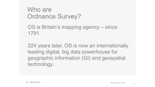 Who are
Ordnance Survey?
OS is Britain’s mapping agency – since
1791.
224 years later, OS is now an internationally
leading digital, big data powerhouse for
geographic information (GI) and geospatial
technology.
© Geovation 2015
3
 