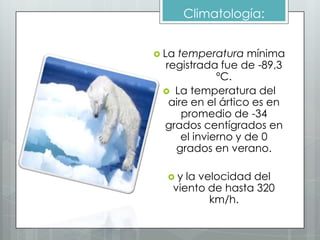 Climatología:


 Latemperatura mínima
 registrada fue de -89,3
             ºC.
  La temperatura del
  aire en el ártico es en
     promedio de -34
 grados centígrados en
     el invierno y de 0
   grados en verano.

  y  la velocidad del
   viento de hasta 320
           km/h.
 