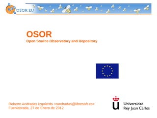 OSOR
          Open Source Observatory and Repository




Roberto Andradas Izquierdo <randradas@libresoft.es>
Fuenlabrada, 27 de Enero de 2012
 