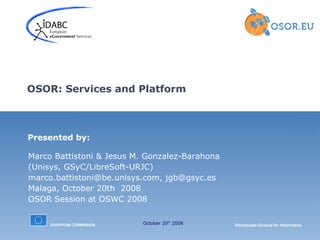 OSOR: Services and Platform

Presented by:
Marco Battistoni & Jesus M. Gonzalez-Barahona
(Unisys, GSyC/LibreSoft-URJC)
marco.battistoni@be.unisys.com, jgb@gsyc.es
Malaga, October 20th 2008
OSOR Session at OSWC 2008
EUROPEAN COMMISSION

October 20th 2008

Directorate-General for Informatics

 