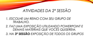 ATIVIDADES DA 2ª SESSÃO
1. ESCOLHE UM REINO COM SEU GRUPO DE
TRABALHO.
2. FAZ UMA EXPOSIÇÃO UTILIZANDO POWERPOINT E
DEMAIS MATERIAIS QUE VOCÊS QUISEREM.
3. NA 3ª SESSÃO EXPOSIÇÃO DE TODOS OS GRUPOS
 