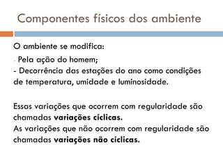 Componentes físicos dos ambiente
O ambiente se modifica:
- Pela ação do homem;
- Decorrência das estações do ano como condições
de temperatura, umidade e luminosidade.
Essas variações que ocorrem com regularidade são
chamadas variações cíclicas.
As variações que não ocorrem com regularidade são
chamadas variações não cíclicas.

 
