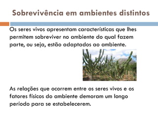 Sobrevivência em ambientes distintos
Os seres vivos apresentam características que lhes
permitem sobreviver no ambiente do qual fazem
parte, ou seja, estão adaptados ao ambiente.

As relações que ocorrem entre os seres vivos e os
fatores físicos do ambiente demoram um longo
período para se estabelecerem.

 