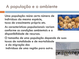 A população e o ambiente
Uma população reúne certo número de
indivíduos da mesma espécie,
taxa de crescimento próprio etc.
As características populacionais variam
conforme as condições ambientais e a
disponibilidade de recursos.
O tamanho de uma população depende de suas
taxas de natalidade e de mortalidade
e da migração dos
indivíduos de uma região para outra.

 