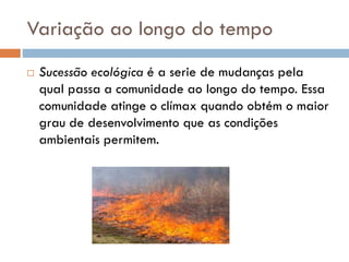 Variação ao longo do tempo


Sucessão ecológica é a serie de mudanças pela
qual passa a comunidade ao longo do tempo. Essa
comunidade atinge o clímax quando obtém o maior
grau de desenvolvimento que as condições
ambientais permitem.

 