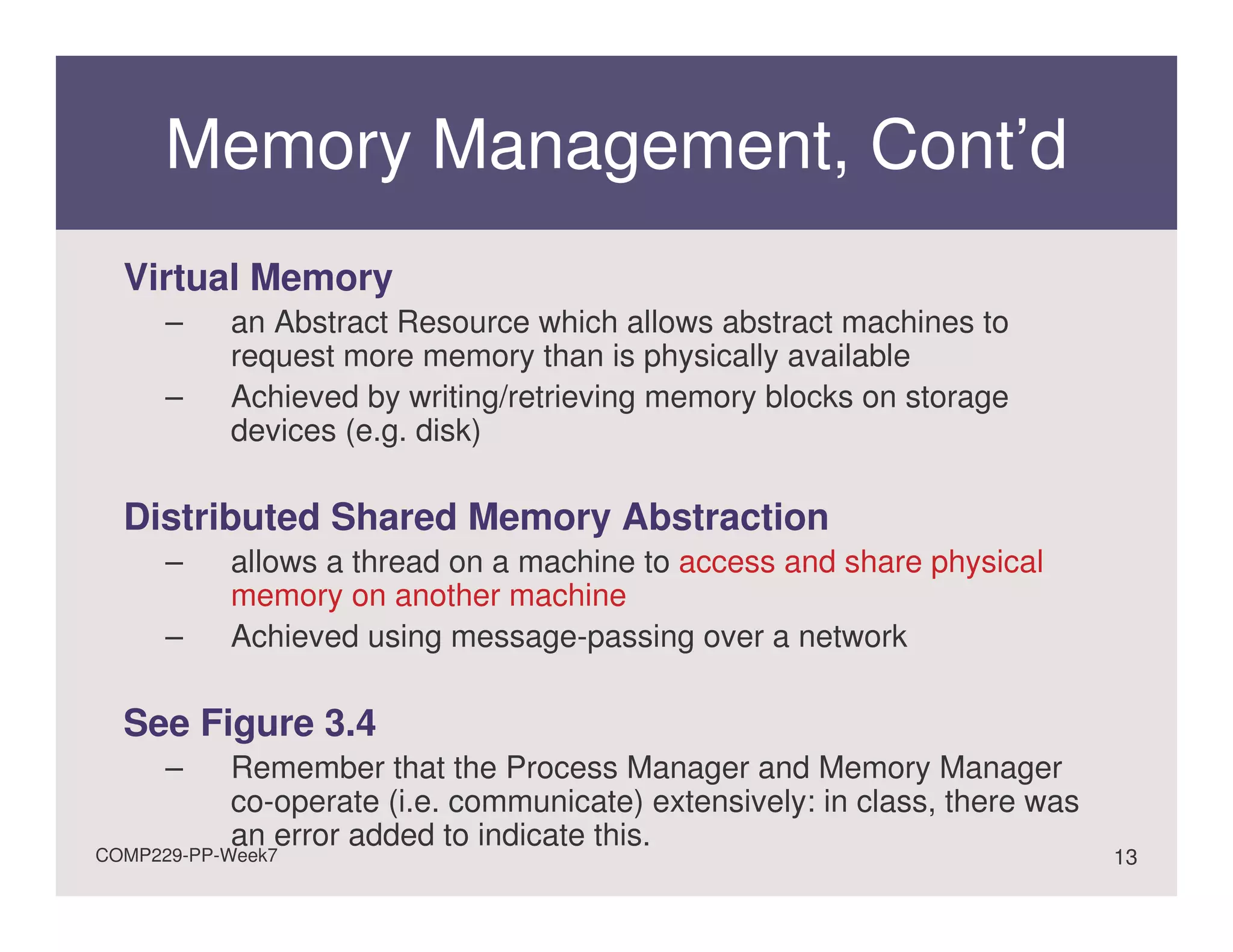 Memory Management, Cont’d
  Virtual Memory
      –    an Abstract Resource which allows abstract machines to
           request more memory than is physically available
      –    Achieved by writing/retrieving memory blocks on storage
           devices (e.g. disk)

  Distributed Shared Memory Abstraction
      –    allows a thread on a machine to access and share physical
           memory on another machine
      –    Achieved using message-passing over a network

  See Figure 3.4
      –    Remember that the Process Manager and Memory Manager
           co-operate (i.e. communicate) extensively: in class, there was
           an error added to indicate this.
COMP229-PP-Week7                                                            13
 