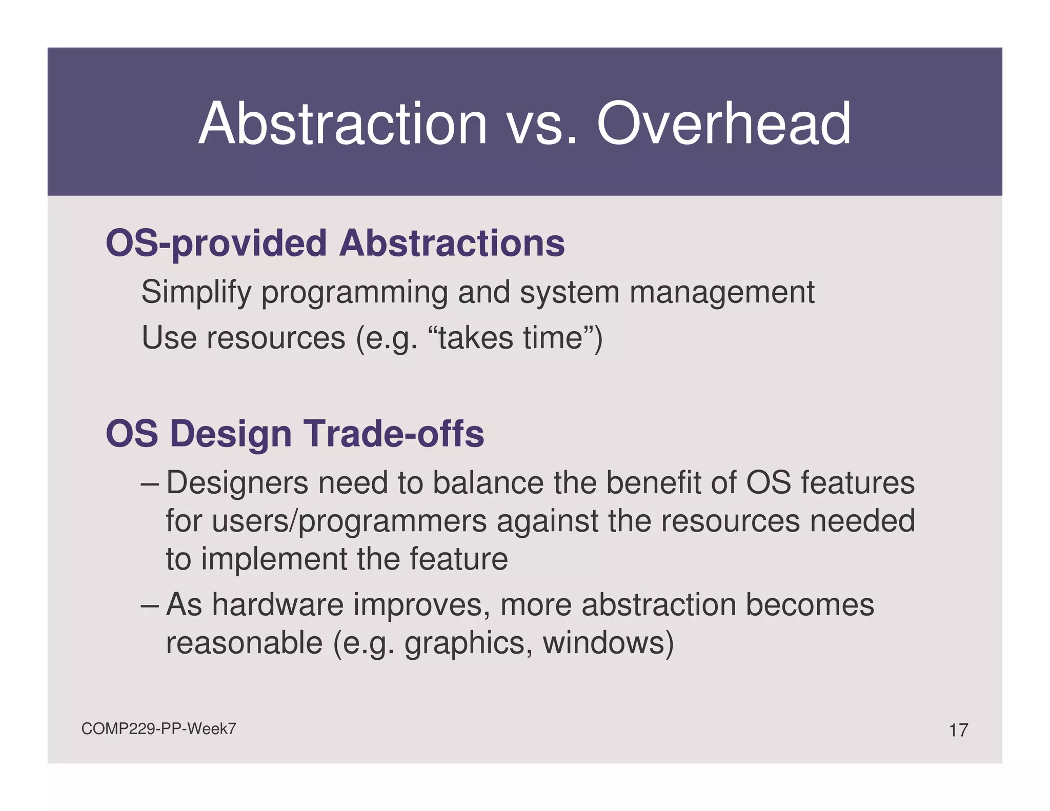 Abstraction vs. Overhead
  OS-provided Abstractions
      Simplify programming and system management
      Use resources (e.g. “takes time”)


  OS Design Trade-offs
      – Designers need to balance the benefit of OS features
        for users/programmers against the resources needed
        to implement the feature
      – As hardware improves, more abstraction becomes
        reasonable (e.g. graphics, windows)

COMP229-PP-Week7                                               17
 
