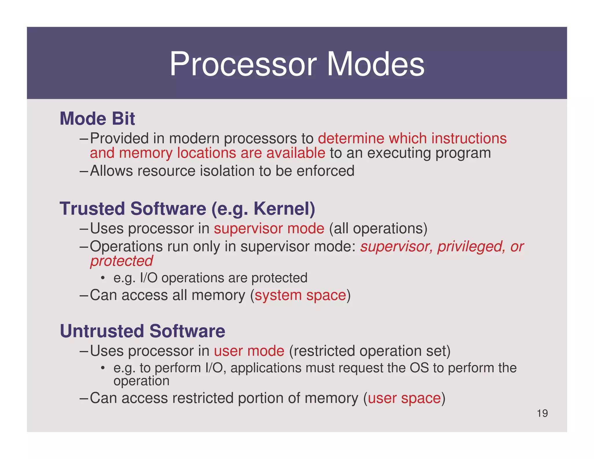 Processor Modes
Mode Bit
  – Provided in modern processors to determine which instructions
    and memory locations are available to an executing program
  – Allows resource isolation to be enforced

Trusted Software (e.g. Kernel)
  – Uses processor in supervisor mode (all operations)
  – Operations run only in supervisor mode: supervisor, privileged, or
    protected
     • e.g. I/O operations are protected
  – Can access all memory (system space)

Untrusted Software
  – Uses processor in user mode (restricted operation set)
     • e.g. to perform I/O, applications must request the OS to perform the
       operation
  – Can access restricted portion of memory (user space)
                                                                              19
 