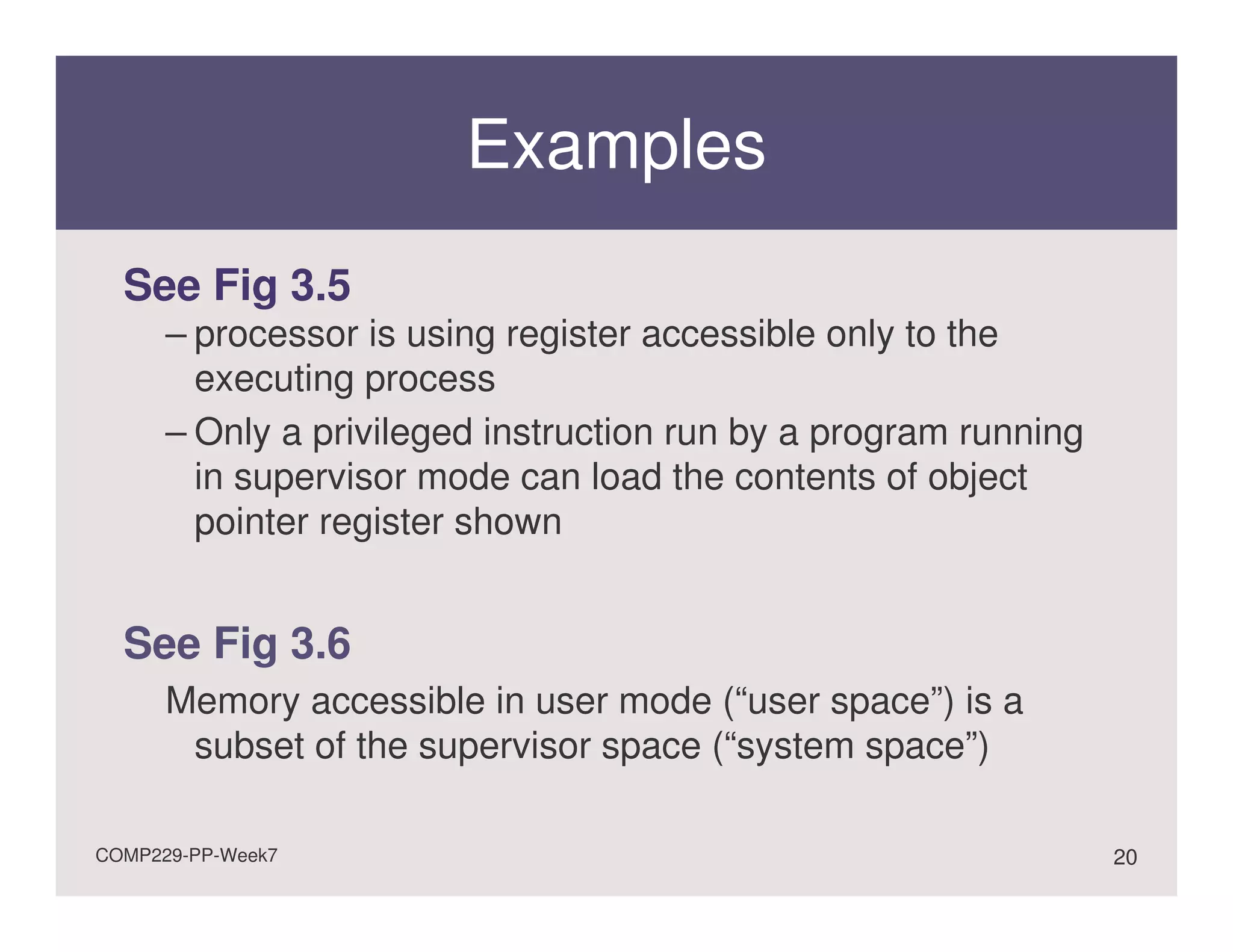 Examples
  See Fig 3.5
      – processor is using register accessible only to the
        executing process
      – Only a privileged instruction run by a program running
        in supervisor mode can load the contents of object
        pointer register shown


  See Fig 3.6
      Memory accessible in user mode (“user space”) is a
       subset of the supervisor space (“system space”)

COMP229-PP-Week7                                                 20
 