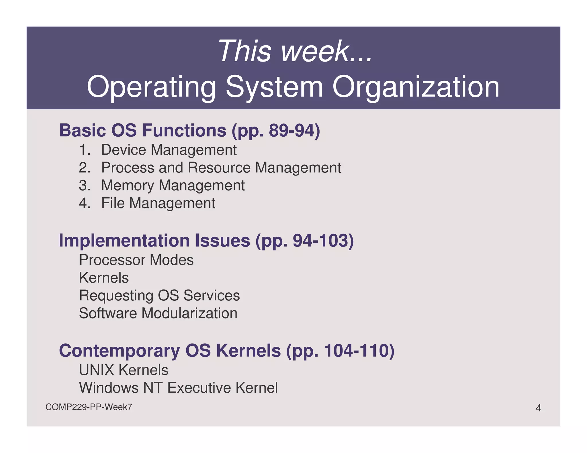 This week...
       Operating System Organization
  Basic OS Functions (pp. 89-94)
      1.   Device Management
      2.   Process and Resource Management
      3.   Memory Management
      4.   File Management

  Implementation Issues (pp. 94-103)
      Processor Modes
      Kernels
      Requesting OS Services
      Software Modularization

  Contemporary OS Kernels (pp. 104-110)
      UNIX Kernels
      Windows NT Executive Kernel
COMP229-PP-Week7                             4
 