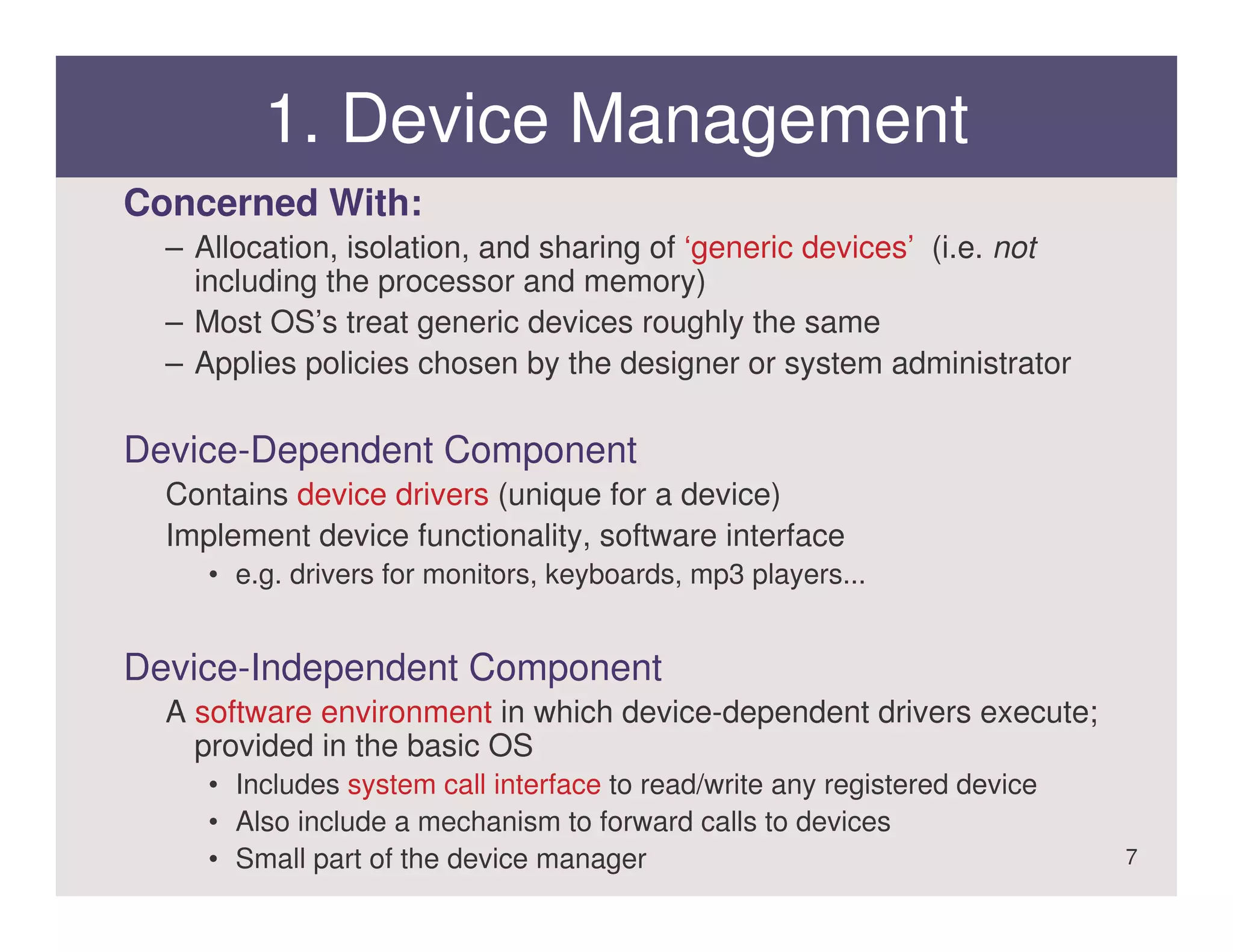 1. Device Management
Concerned With:
  – Allocation, isolation, and sharing of ‘generic devices’ (i.e. not
    including the processor and memory)
  – Most OS’s treat generic devices roughly the same
  – Applies policies chosen by the designer or system administrator

Device-Dependent Component
  Contains device drivers (unique for a device)
  Implement device functionality, software interface
     • e.g. drivers for monitors, keyboards, mp3 players...


Device-Independent Component
  A software environment in which device-dependent drivers execute;
    provided in the basic OS
     • Includes system call interface to read/write any registered device
     • Also include a mechanism to forward calls to devices
     • Small part of the device manager                                     7
 