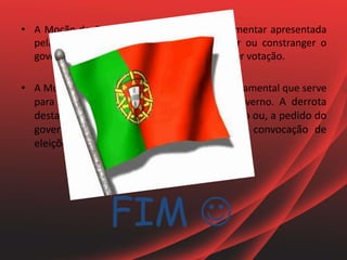 FIM 
• A Moção de Censura é uma proposta parlamentar apresentada
pela oposição com o propósito de derrotar ou constranger o
governo, sendo esta aprovada ou rejeitada por votação.
• A Moção de Confiança é uma iniciativa governamental que serve
para verificar se o parlamento confia no governo. A derrota
desta moção dá causa à demissão do governo ou, a pedido do
governo, à dissolução do parlamento e a convocação de
eleições gerais.
 