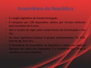 Assembleia da República
• É o órgão legislativo do Estado Português.
• É composta por 230 deputados, eleitos por círculos eleitorais
para mandatos de 4 anos.
• Tem a função de vigiar pelo cumprimento da Constituição e das
leis.
• Na atual legislatura existem 6 grupos parlamentares: PS, PSD,
CDS-PP, BE, PCP, PEV.
• O Presidente da Assembleia da República é eleito por maioria
absoluta dos votos dos Deputados. É o presidente que dirige e
coordena os seus trabalhos.
 