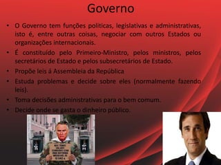 Governo
• O Governo tem funções politicas, legislativas e administrativas,
isto é, entre outras coisas, negociar com outros Estados ou
organizações internacionais.
• É constituído pelo Primeiro-Ministro, pelos ministros, pelos
secretários de Estado e pelos subsecretários de Estado.
• Propõe leis á Assembleia da República
• Estuda problemas e decide sobre eles (normalmente fazendo
leis).
• Toma decisões administrativas para o bem comum.
• Decide onde se gasta o dinheiro público.
 