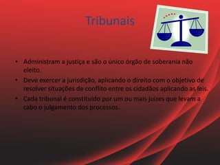 Tribunais
• Administram a justiça e são o único órgão de soberania não
eleito.
• Deve exercer a jurisdição, aplicando o direito com o objetivo de
resolver situações de conflito entre os cidadãos aplicando as leis.
• Cada tribunal é constituído por um ou mais juízes que levam a
cabo o julgamento dos processos.
 