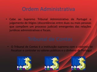 Ordem Administrativa
• Cabe ao Supremo Tribunal Administrativo de Portugal o
julgamento de litígios (discordâncias entre duas ou mais pessoas
que compõem um processo judicial) emergentes das relações
jurídicas administrativas e fiscais.
Tribunal de Contas
• O Tribunal de Contas é a instituição suprema com o objetivo de
fiscalizar e controlar os valores públicos e o dinheiro de Portugal.
 