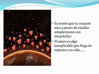 Es sentir que tu corazón esta a punto de estallar simplemente con mirarlo(la).El amor es algo inexplicable que llega de repente a tu vida……