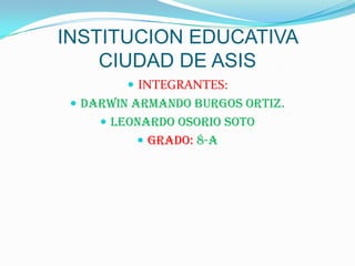INSTITUCION EDUCATIVA CIUDAD DE ASIS INTEGRANTES:  DARWIN ARMANDO BURGOS ORTIZ. LEONARDO OSORIO SOTO Grado: 8-a 