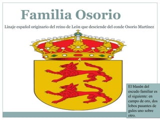 Familia Osorio
Linaje español originario del reino de León que desciende del conde Osorio Martínez

El blasón del
escudo familiar es
el siguiente: en
campo de oro, dos
lobos pasantes de
gules uno sobre
otro.

 