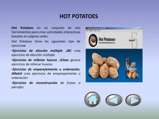 HOT POTATOES
Hot Potatoes en un conjunto de seis
herramientas para crear actividades interactivas
basadas en páginas webs.
Hot Potatoes tiene los siguientes tipo de
ejercicios:
•Ejercicios de elección múltiple .JBC crea
ejercicios de elección múltiple
•Ejercicios de rellenar huecos .JCloze genera
ejercicios de rellenar huecos.
•Ejercicios de emparejamiento u ordenación.
JMatch crea ejercicios de emparejamiento u
ordenación
•Ejercicios de reconstrucción de frases o
párrafos
 