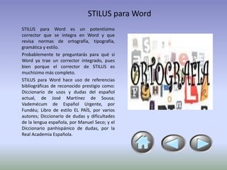 STILUS para Word
STILUS para Word es un potentísimo
corrector que se integra en Word y que
revisa normas de ortografía, tipografía,
gramática y estilo.
Probablemente te preguntarás para qué si
Word ya trae un corrector integrado, pues
bien porque el corrector de STILUS es
muchísimo más completo.
STILUS para Word hace uso de referencias
bibliográficas de reconocido prestigio como:
Diccionario de usos y dudas del español
actual, de José Martínez de Sousa;
Vademécum de Español Urgente, por
Fundéu; Libro de estilo EL PAÍS, por varios
autores; Diccionario de dudas y dificultades
de la lengua española, por Manuel Seco; y el
Diccionario panhispánico de dudas, por la
Real Academia Española.
 