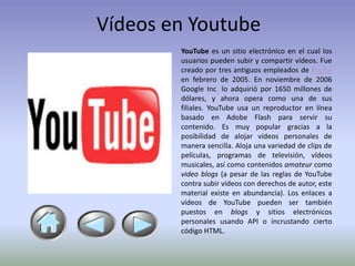 Vídeos en Youtube
        YouTube es un sitio electrónico en el cual los
        usuarios pueden subir y compartir vídeos. Fue
        creado por tres antiguos empleados de PayPal
        en febrero de 2005. En noviembre de 2006
        Google Inc. lo adquirió por 1650 millones de
        dólares, y ahora opera como una de sus
        filiales. YouTube usa un reproductor en línea
        basado en Adobe Flash para servir su
        contenido. Es muy popular gracias a la
        posibilidad de alojar vídeos personales de
        manera sencilla. Aloja una variedad de clips de
        películas, programas de televisión, vídeos
        musicales, así como contenidos amateur como
        video blogs (a pesar de las reglas de YouTube
        contra subir vídeos con derechos de autor, este
        material existe en abundancia). Los enlaces a
        vídeos de YouTube pueden ser también
        puestos en blogs y sitios electrónicos
        personales usando API o incrustando cierto
        código HTML.
 