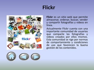 Flickr
 Flickr es un sitio web que permite
 almacenar, ordenar, buscar, vender
 y compartir fotografías y videos en
 línea.
 Actualmente Flickr cuenta con una
 importante comunidad de usuarios
 que comparte las fotografías y
 videos creados por ellos mismos.
 Esta comunidad se rige por normas
 de comportamiento y condiciones
 de uso que favorecen la buena
 gestión de los contenidos.
 