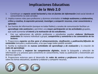 Implicaciones Educativas
                               de la Web 2.0
1.    Constituye un espacio social horizontal y rico en fuentes de información (red social donde el
      conocimiento no está cerrado)
2. Implica nuevos roles para profesores y alumnos orientados al trabajo autónomo y colaborativo,
   crítico y creativo, la expresión personal, investigar y compartir recursos, crear conocimiento y
   aprender.
3. Sus fuentes de información (aunque no todas fiables) y canales de comunicación facilitan un
   aprendizaje más autónomo y permiten una mayor participación en las actividades grupales,
   que suele aumentar el interés y la motivación de los estudiantes.
4.    Con sus aplicaciones de edición profesores y estudiantes pueden elaborar fácilmente
      materiales de manera individual o grupal, compartirlos y someterlos a los comentarios de los
      lectores.
5. Proporciona espacios on-line para el almacenamiento, clasificación y publicación/difusión de
contenidos textuales y audiovisuales, a los que luego todos podrán acceder.
6. Facilita la realización de nuevas actividades de aprendizaje y de evaluación y la creación de
redes de aprendizaje.
7. Se desarrollan y mejoran las competencias digitales, desde la búsqueda y selección de
información y su proceso para convertirla en conocimiento, hasta su publicación y transmisión por
diversos soportes.
8. Proporciona entornos para el desarrollo de redes de centros y profesores donde reflexionar
sobre los temas educativos, ayudarse y elaborar y compartir recursos.
 
